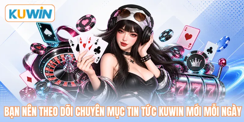 Bạn nên theo dõi chuyên mục tin tức KUWIN mới mỗi ngày